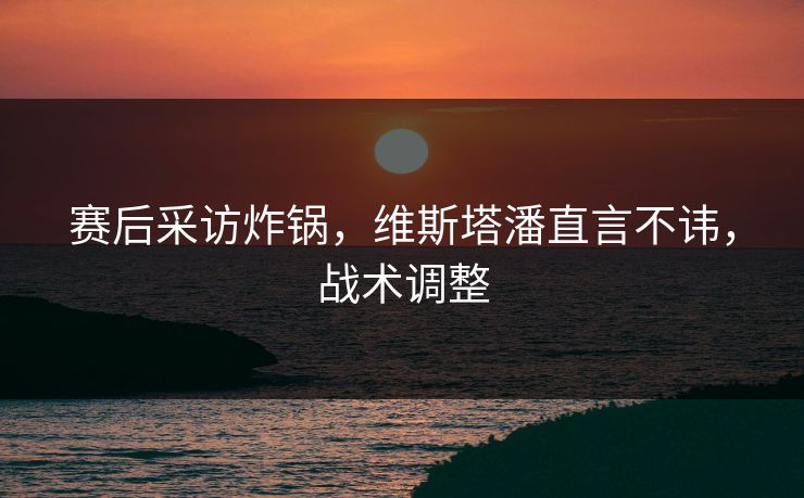 赛后采访炸锅，维斯塔潘直言不讳，战术调整