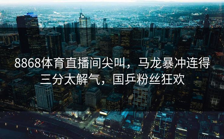 8868体育直播间尖叫，马龙暴冲连得三分太解气，国乒粉丝狂欢