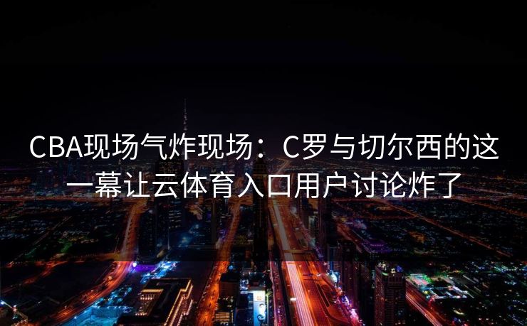 CBA现场气炸现场：C罗与切尔西的这一幕让云体育入口用户讨论炸了