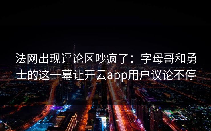 法网出现评论区吵疯了:字母哥和勇士的这一幕让开云app用户议论不停 法网出现评论区吵疯了:字母哥和勇士的这一幕让开云app用户议论不停