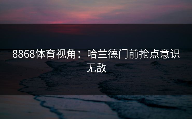 8868体育视角:哈兰德门前抢点意识无敌 8868体育视角:哈兰德门前抢点意识无敌