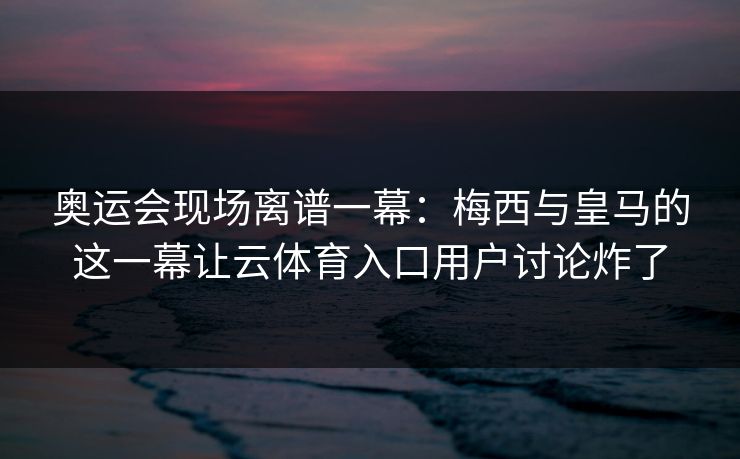 奥运会现场离谱一幕：梅西与皇马的这一幕让云体育入口用户讨论炸了