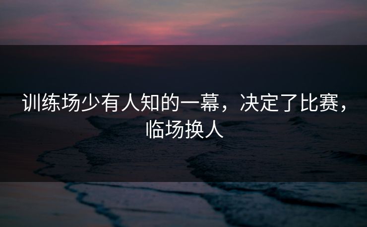 训练场少有人知的一幕，决定了比赛，临场换人