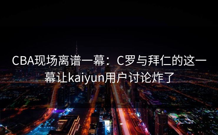CBA现场离谱一幕:C罗与拜仁的这一幕让kaiyun用户讨论炸了 CBA现场离谱一幕:C罗与拜仁的这一幕让kaiyun用户讨论炸了