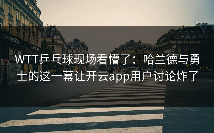 WTT乒乓球现场看懵了：哈兰德与勇士的这一幕让开云app用户讨论炸了