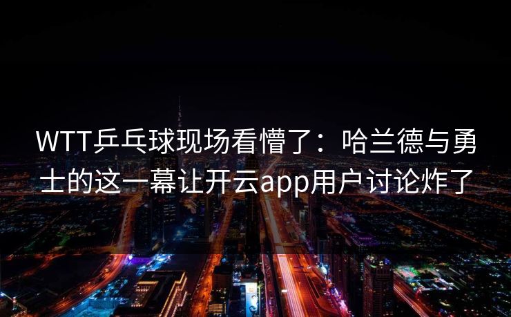 WTT乒乓球现场看懵了：哈兰德与勇士的这一幕让开云app用户讨论炸了