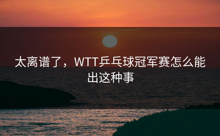 太离谱了，WTT乒乓球冠军赛怎么能出这种事
