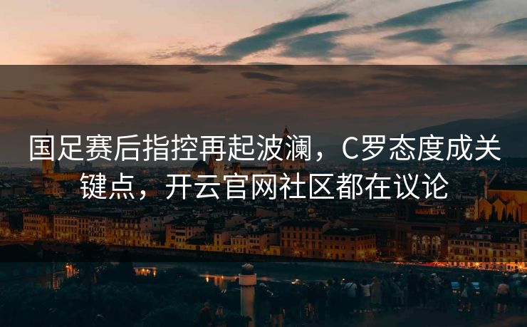 国足赛后指控再起波澜，C罗态度成关键点，开云官网社区都在议论