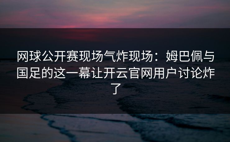 网球公开赛现场气炸现场：姆巴佩与国足的这一幕让开云官网用户讨论炸了