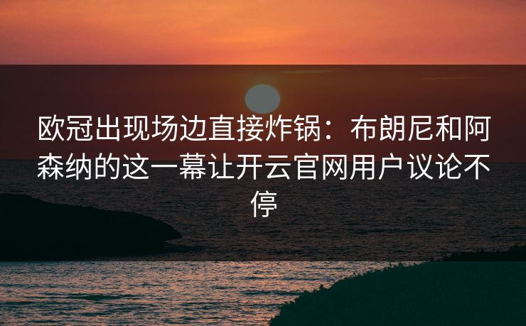 欧冠出现场边直接炸锅：布朗尼和阿森纳的这一幕让开云官网用户议论不停